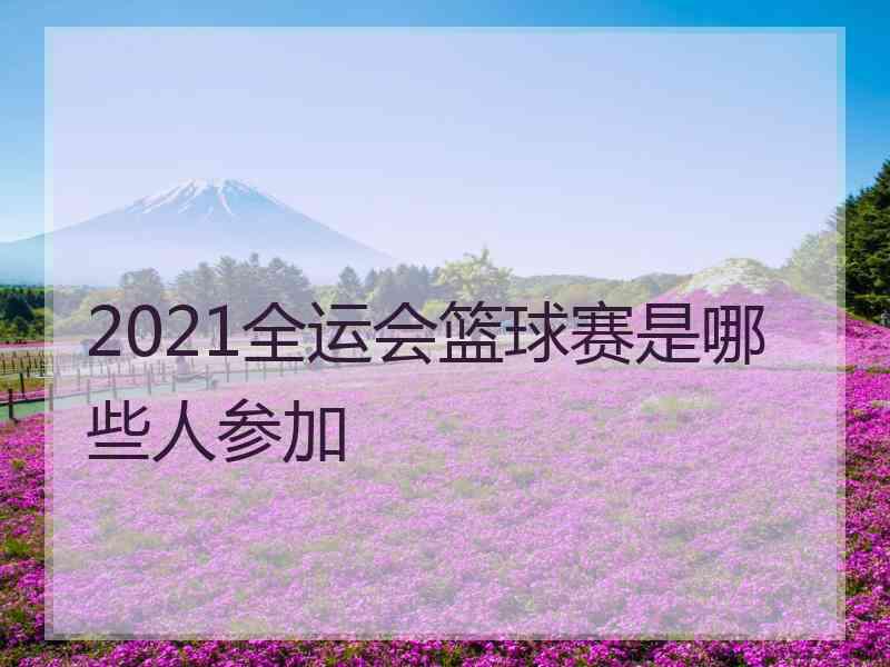 2021全运会篮球赛是哪些人参加