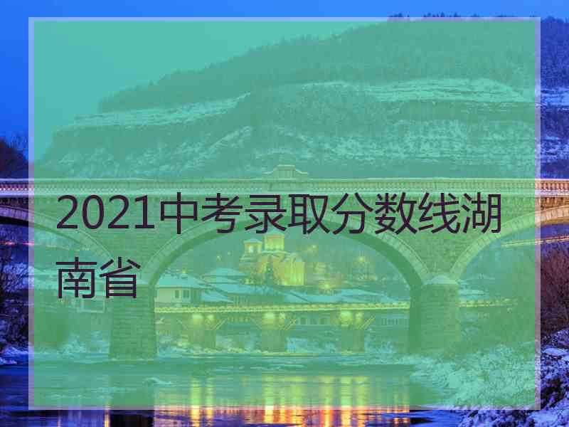 2021中考录取分数线湖南省