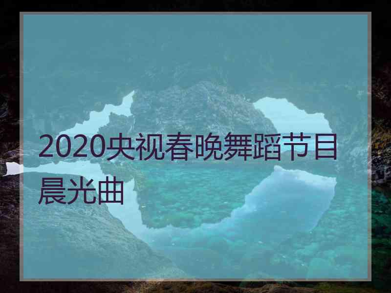 2020央视春晚舞蹈节目晨光曲