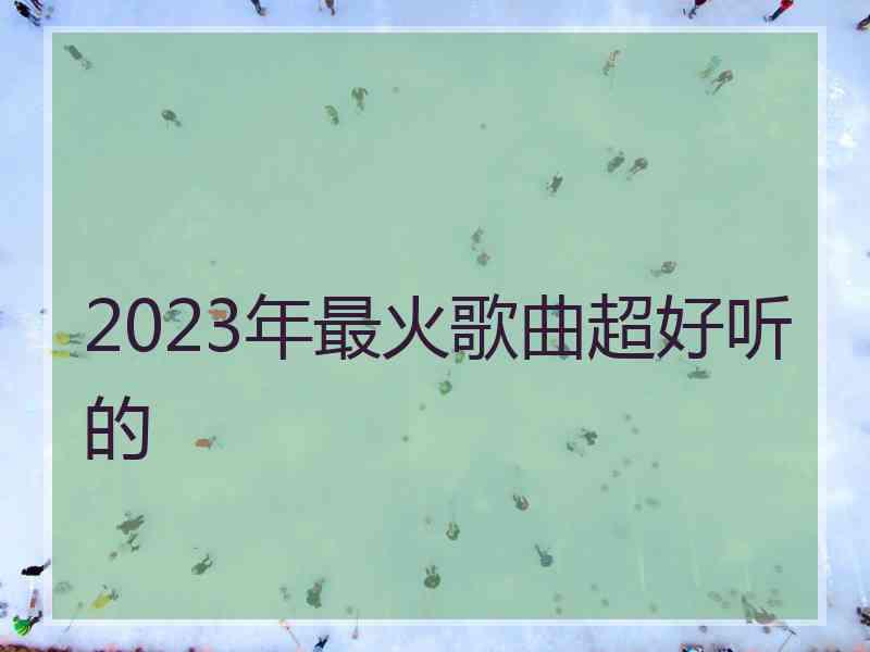 2023年最火歌曲超好听的