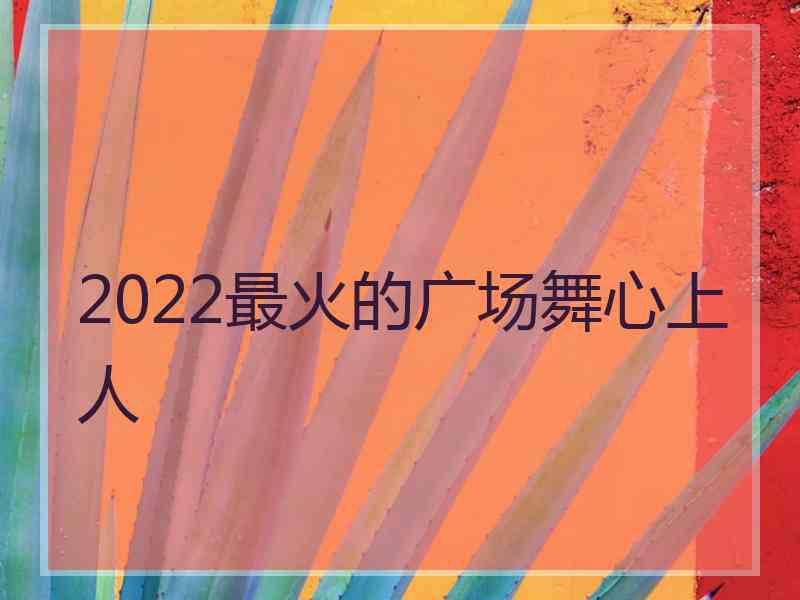 2022最火的广场舞心上人