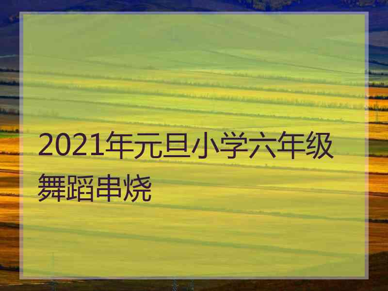 2021年元旦小学六年级舞蹈串烧