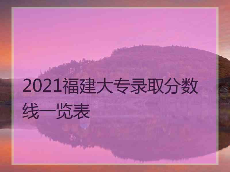 2021福建大专录取分数线一览表