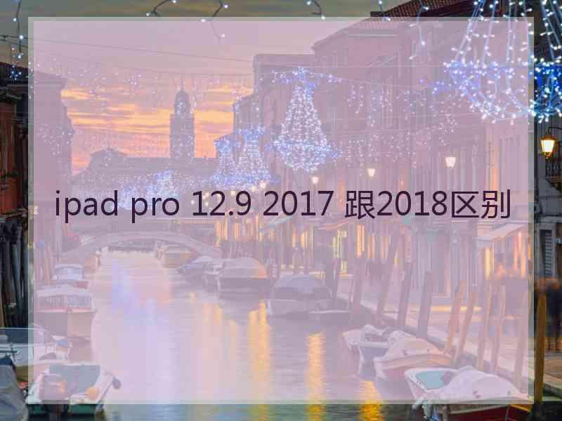 ipad pro 12.9 2017 跟2018区别